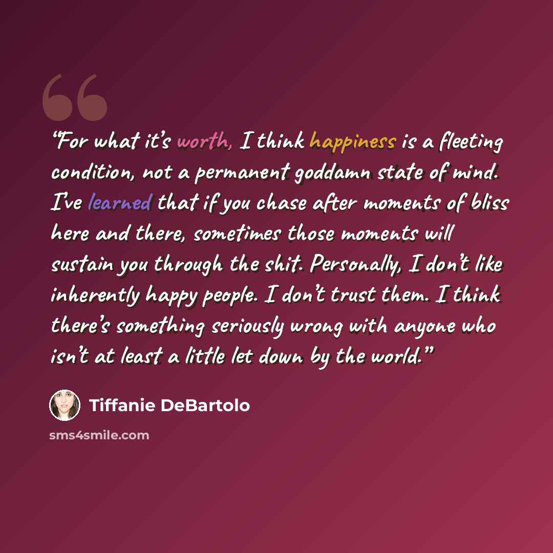 “For what it’s worth, I think happiness is a fleeting condition, not a permanent goddamn state of mind. I’ve learned that if you chase after moments of bliss here and there, sometimes those moments will sustain you through the shit. Personally, I don’t like inherently happy people. I don’t trust…” quote by Tiffanie DeBartolo