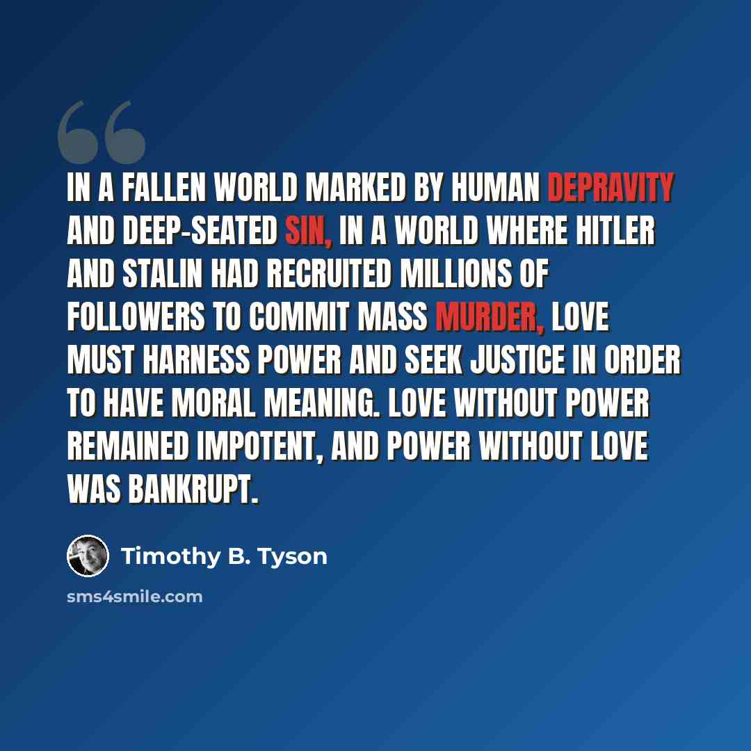 “In a fallen world marked by human depravity and deep-seated sin, in a world where Hitler and Stalin had recruited millions of followers to commit mass murder, love must harness power and seek justice in order to have moral meaning. Love without power remained impotent, and power without love was…” quote by Timothy B. Tyson