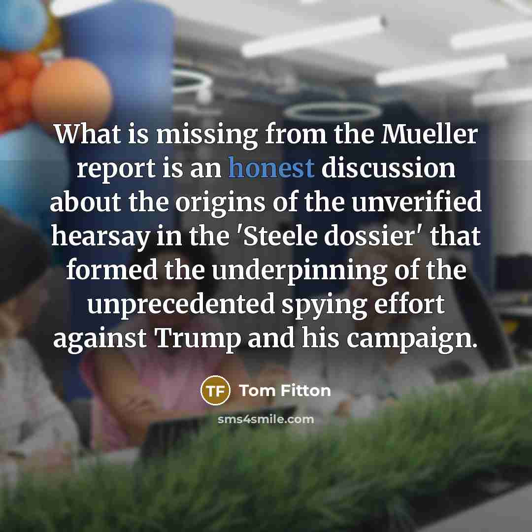 “What is missing from the Mueller report is an honest discussion about the origins of the unverified hearsay in the 'Steele dossier' that formed the underpinning of the unprecedented spying effort against Trump and his campaign.” quote by Tom Fitton