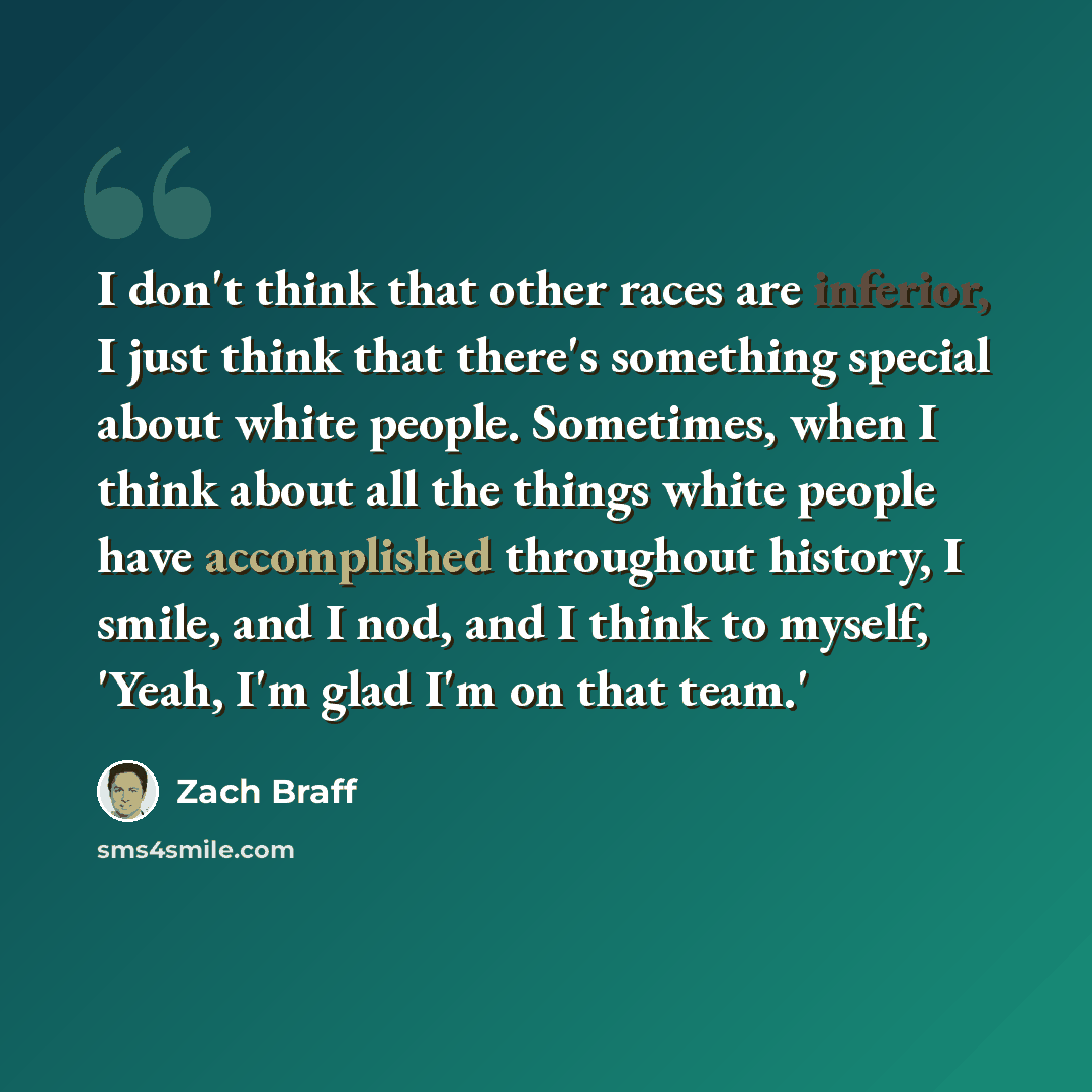 “I don't think that other races are inferior, I just think that there's something special about white people. Sometimes, when I think about all the things white people have accomplished throughout history, I smile, and I nod, and I think to myself, 'Yeah, I'm glad I'm on that team.'” quote by Zach Braff