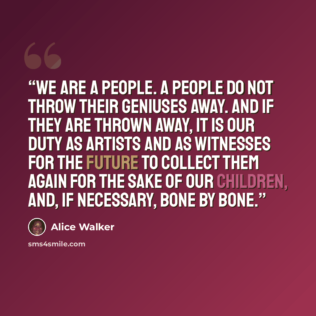 “We are a people. A people do not throw their geniuses away. And if they are thrown away, it is our duty as artists and as witnesses for the future to collect them again for the sake of our children, and, if necessary, bone by bone.” quote by Alice Walker