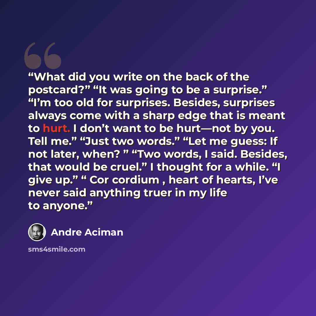 “What did you write on the back of the postcard?” “It was going to be a surprise.” “I’m too old for surprises. Besides, surprises always come with a sharp edge that is meant to hurt. I don’t want to be hurt—not by you. Tell me.” “Just two words.” “Let me guess: If not later, when? ” “Two words, I…” quote by André Aciman