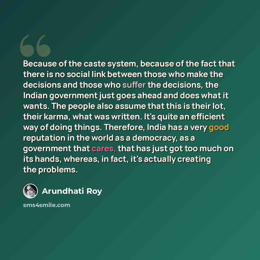 “Because of the caste system, because of the fact that there is no social link between those who make the decisions and those who suffer the decisions, the Indian government just goes ahead and does what it wants. The people also assume that this is their lot, their karma, what was written. It's…” quote by Arundhati Roy