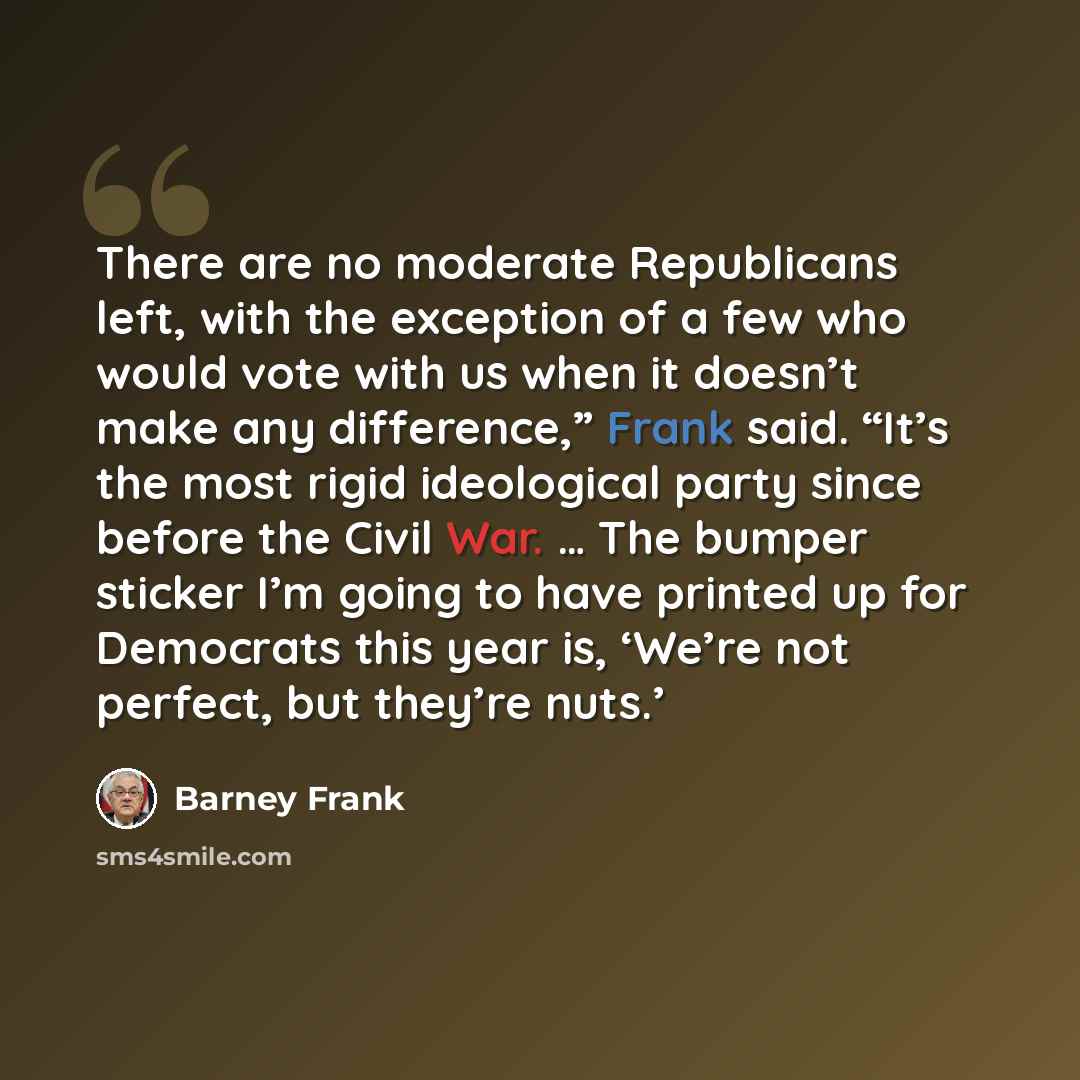 “There are no moderate Republicans left, with the exception of a few who would vote with us when it doesn’t make any difference,” Frank said. “It’s the most rigid ideological party since before the Civil War. … The bumper sticker I’m going to have printed up for Democrats this year is, ‘We’re not…” quote by Barney Frank
