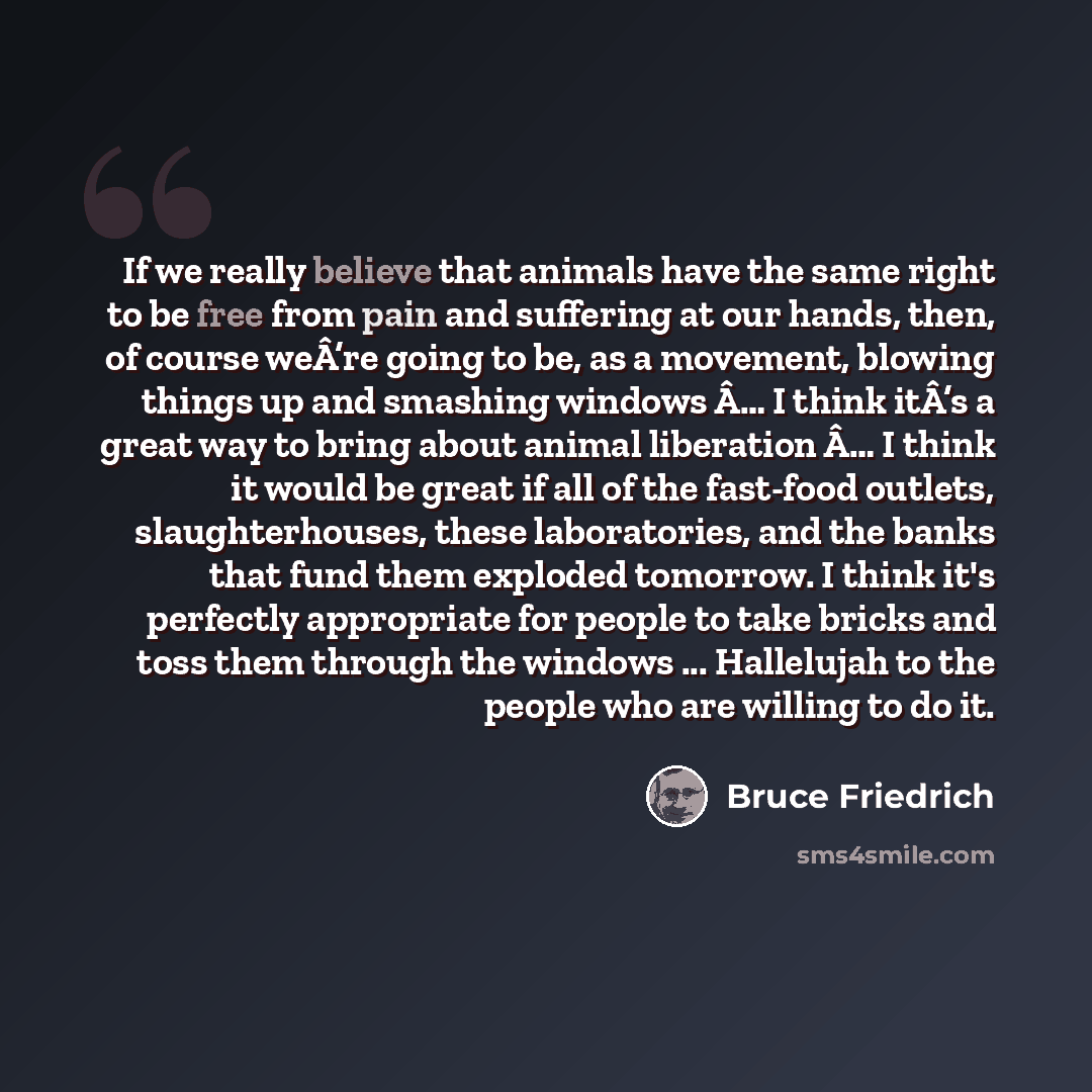 “If we really believe that animals have the same right to be free from pain and suffering at our hands, then, of course weÂ’re going to be, as a movement, blowing things up and smashing windows Â… I think itÂ’s a great way to bring about animal liberation Â… I think it would be great if all of the…” quote by Bruce Friedrich