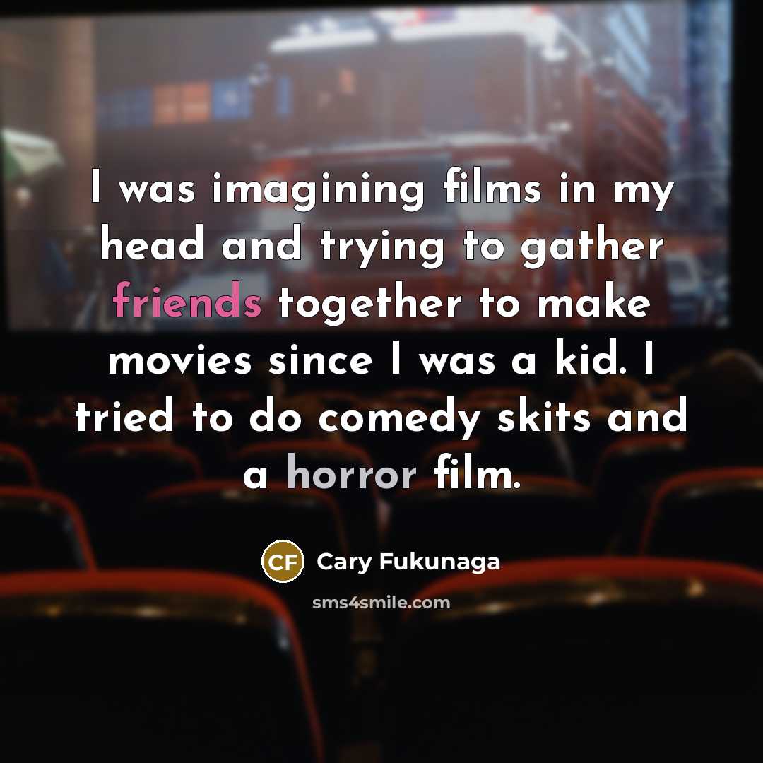 “I was imagining films in my head and trying to gather friends together to make movies since I was a kid. I tried to do comedy skits and a horror film.” quote by Cary Fukunaga