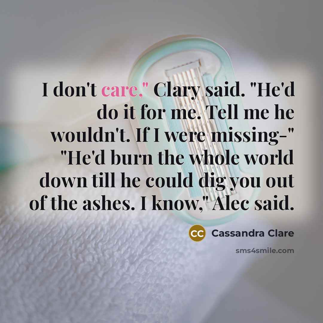 “I don't care," Clary said. "He'd do it for me. Tell me he wouldn't. If I were missing-" "He'd burn the whole world down till he could dig you out of the ashes. I know," Alec said.” quote by Cassandra Clare