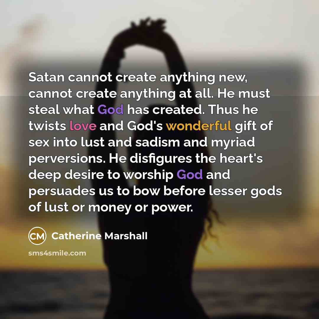 “Satan cannot create anything new, cannot create anything at all. He must steal what God has created. Thus he twists love and God's wonderful gift of sex into lust and sadism and myriad perversions. He disfigures the heart's deep desire to worship God and persuades us to bow before lesser gods of…” quote by Catherine Marshall