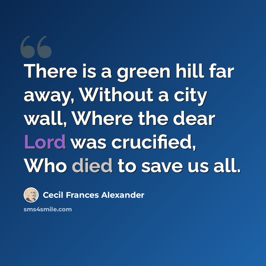 “There is a green hill far away, Without a city wall, Where the dear Lord was crucified, Who died to save us all.” quote by Cecil Frances Alexander