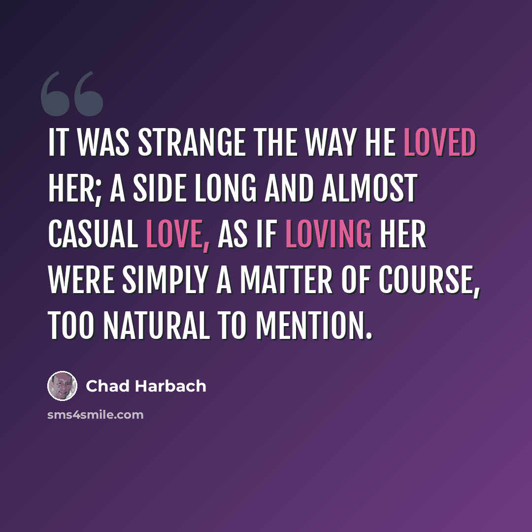 “It was strange the way he loved her; a side long and almost casual love, as if loving her were simply a matter of course, too natural to mention.” quote by Chad Harbach