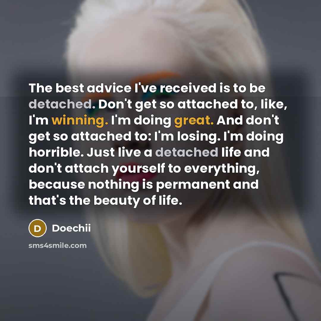 “The best advice I've received is to be detached. Don't get so attached to, like, I'm winning. I'm doing great. And don't get so attached to: I'm losing. I'm doing horrible. Just live a detached life and don't attach yourself to everything, because nothing is permanent and that's the beauty of life.” quote by Doechii