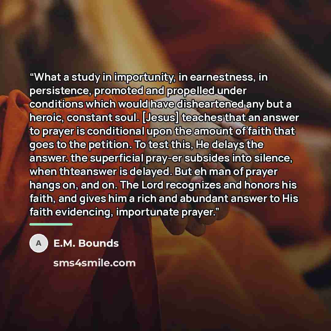 “What a study in importunity, in earnestness, in persistence, promoted and propelled under conditions which would have disheartened any but a heroic, constant soul. [Jesus] teaches that an answer to prayer is conditional upon the amount of faith that goes to the petition. To test this, He delays…” quote by E.M. Bounds