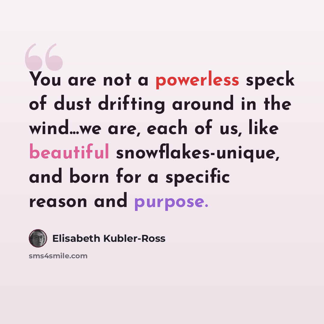 “You are not a powerless speck of dust drifting around in the wind...we are, each of us, like beautiful snowflakes-unique, and born for a specific reason and purpose.” quote by Elisabeth Kubler-Ross