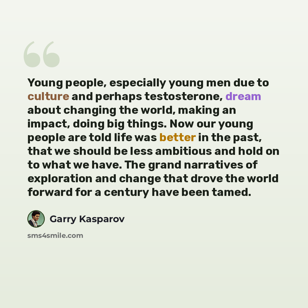 “Young people, especially young men due to culture and perhaps testosterone, dream about changing the world, making an impact, doing big things. Now our young people are told life was better in the past, that we should be less ambitious and hold on to what we have. The grand narratives of…” quote by Garry Kasparov