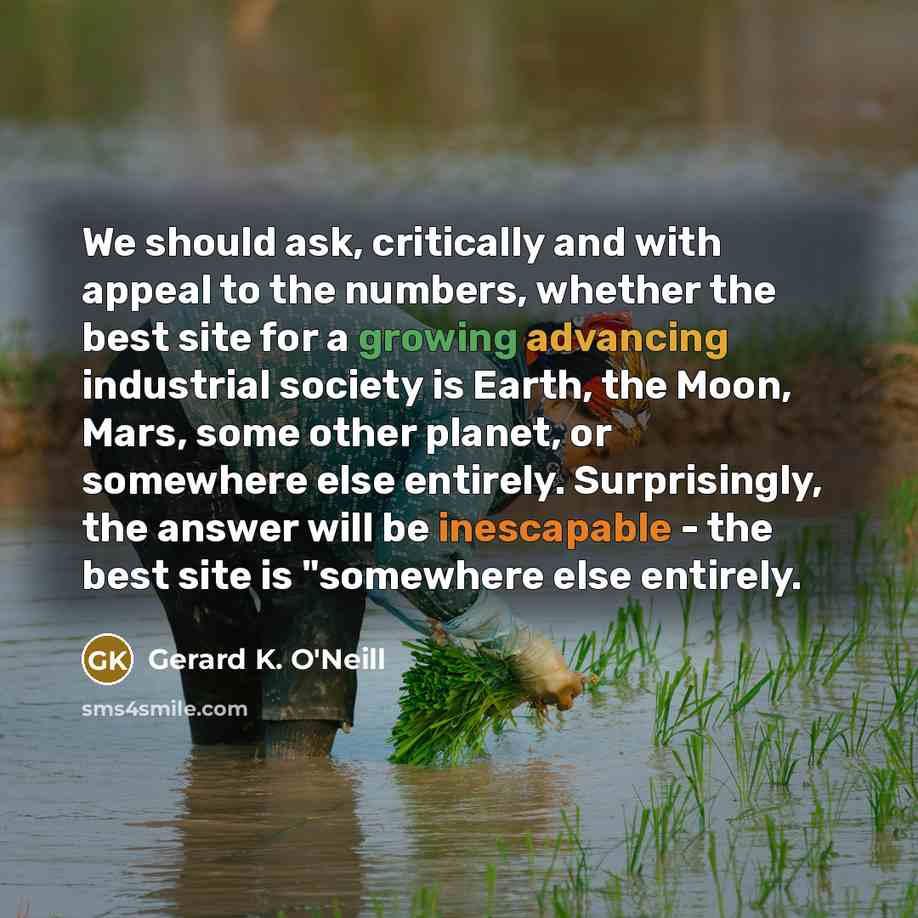 “We should ask, critically and with appeal to the numbers, whether the best site for a growing advancing industrial society is Earth, the Moon, Mars, some other planet, or somewhere else entirely. Surprisingly, the answer will be inescapable - the best site is "somewhere else entirely.” quote by Gerard K. O'Neill