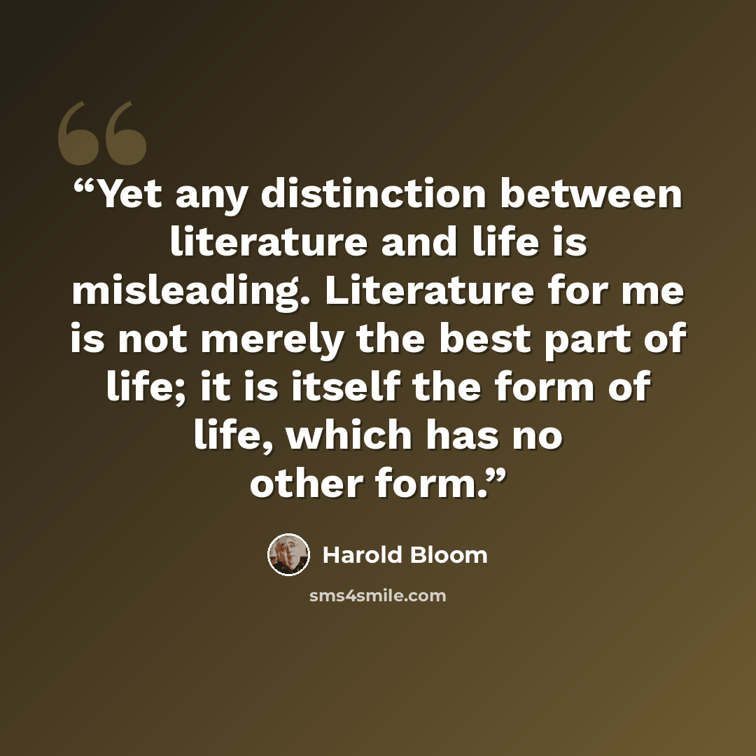 “Yet any distinction between literature and life is misleading. Literature for me is not merely the best part of life; it is itself the form of life, which has no other form.” quote by Harold Bloom