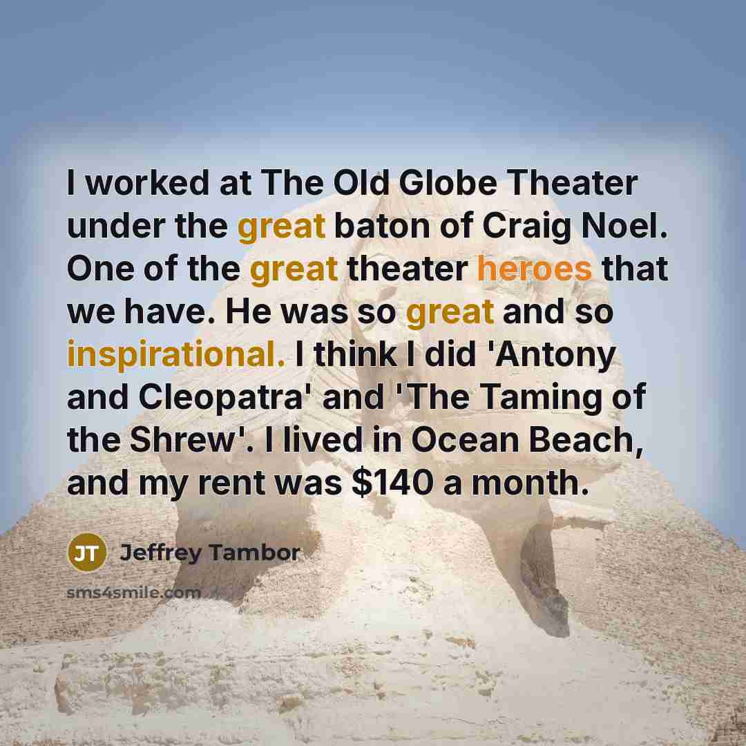 “I worked at The Old Globe Theater under the great baton of Craig Noel. One of the great theater heroes that we have. He was so great and so inspirational. I think I did 'Antony and Cleopatra' and 'The Taming of the Shrew'. I lived in Ocean Beach, and my rent was $140 a month.” quote by Jeffrey Tambor