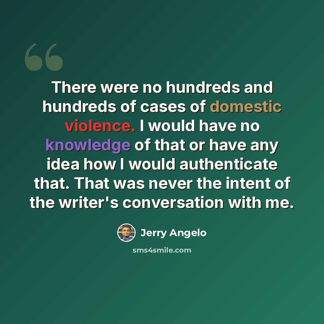 “There were no hundreds and hundreds of cases of domestic violence. I would have no knowledge of that or have any idea how I would authenticate that. That was never the intent of the writer's conversation with me.” quote by Jerry Angelo