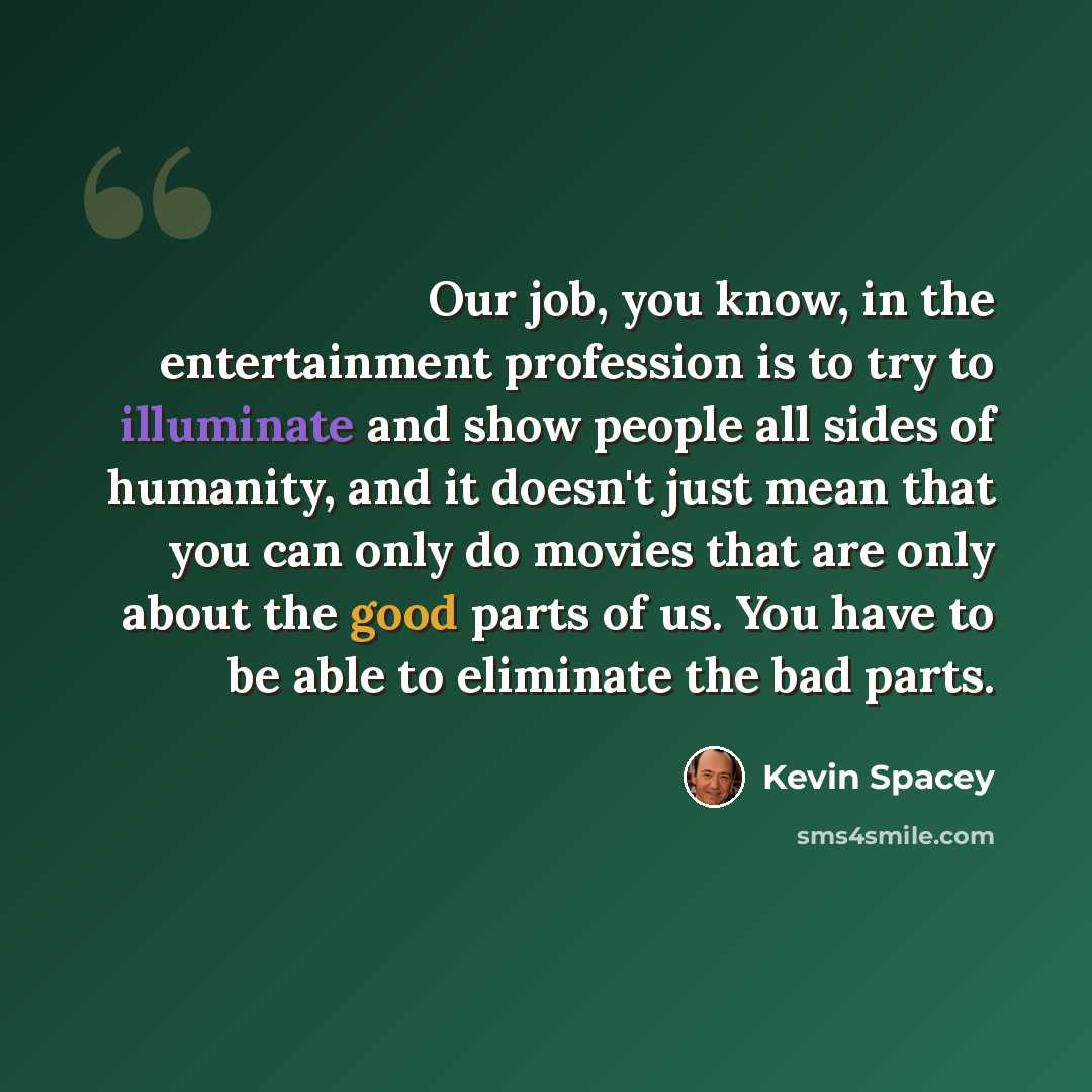 “Our job, you know, in the entertainment profession is to try to illuminate and show people all sides of humanity, and it doesn't just mean that you can only do movies that are only about the good parts of us. You have to be able to eliminate the bad parts.” quote by Kevin Spacey