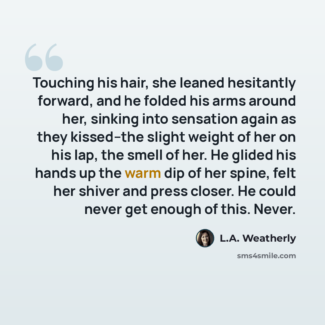“Touching his hair, she leaned hesitantly forward, and he folded his arms around her, sinking into sensation again as they kissed--the slight weight of her on his lap, the smell of her. He glided his hands up the warm dip of her spine, felt her shiver and press closer. He could never get enough of…” quote by L.A. Weatherly