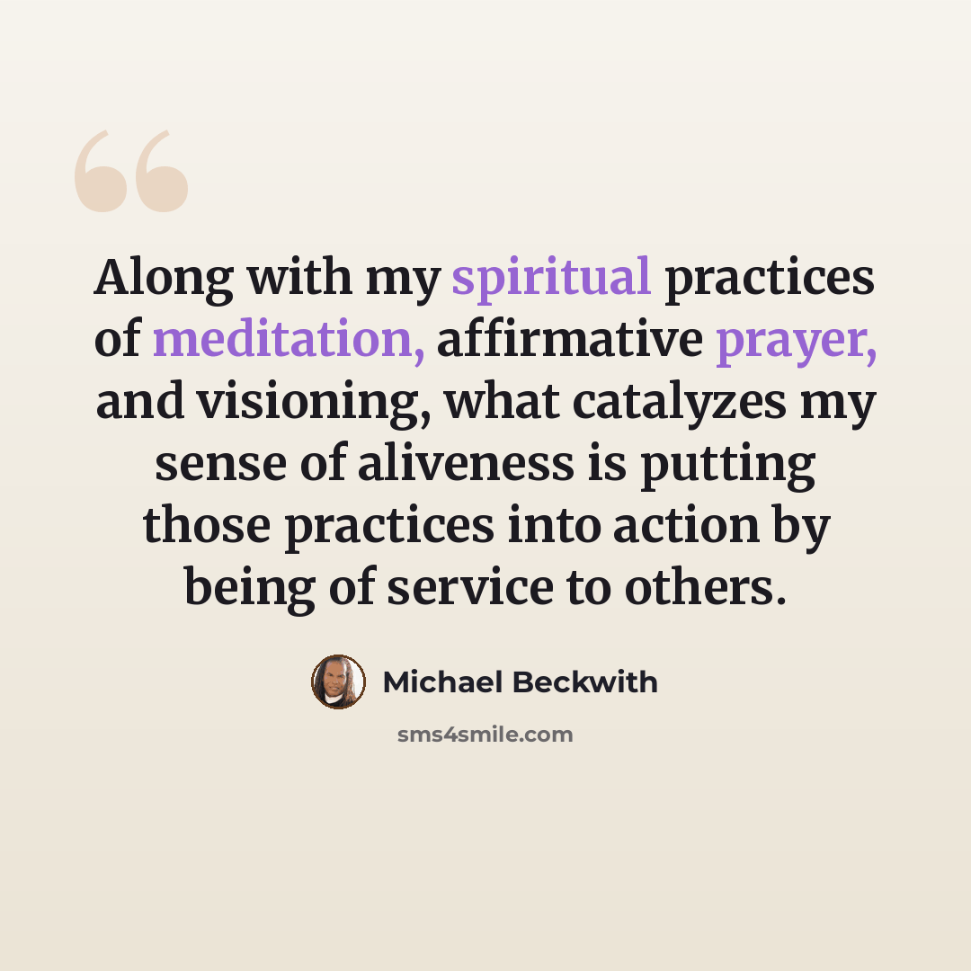 “Along with my spiritual practices of meditation, affirmative prayer, and visioning, what catalyzes my sense of aliveness is putting those practices into action by being of service to others.” quote by Michael Beckwith