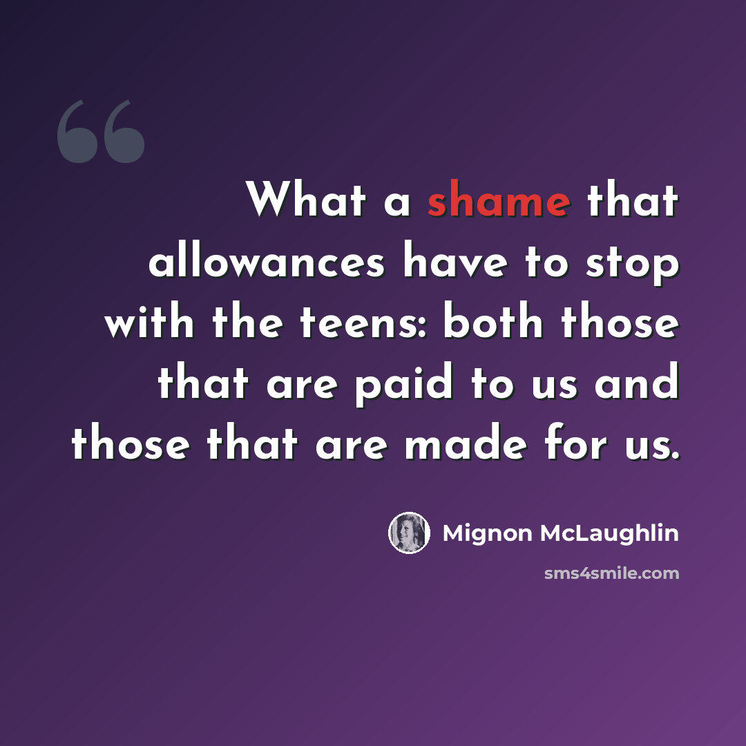 “What a shame that allowances have to stop with the teens: both those that are paid to us and those that are made for us.” quote by Mignon McLaughlin