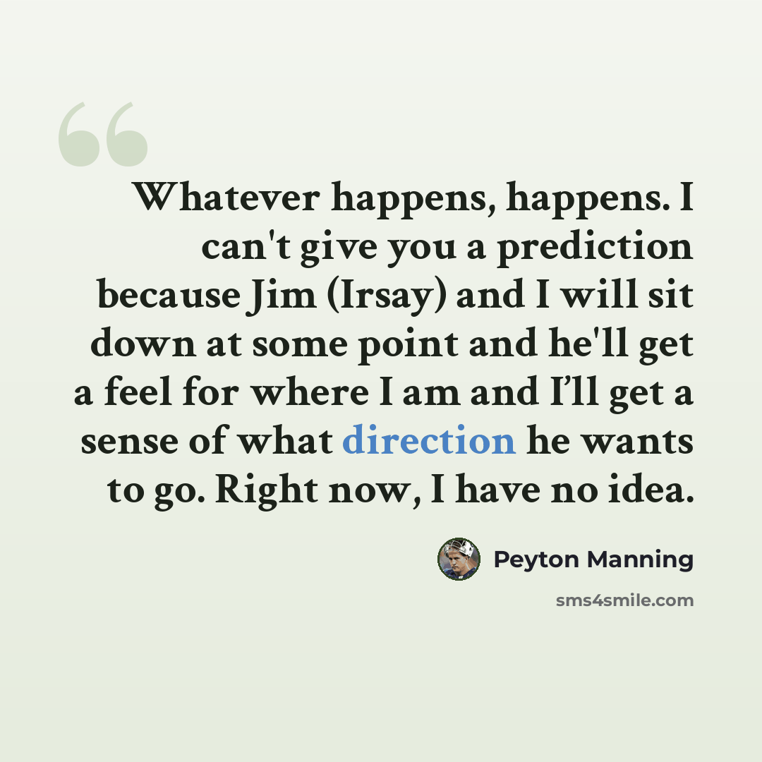 “Whatever happens, happens. I can't give you a prediction because Jim (Irsay) and I will sit down at some point and he'll get a feel for where I am and I’ll get a sense of what direction he wants to go. Right now, I have no idea.” quote by Peyton Manning