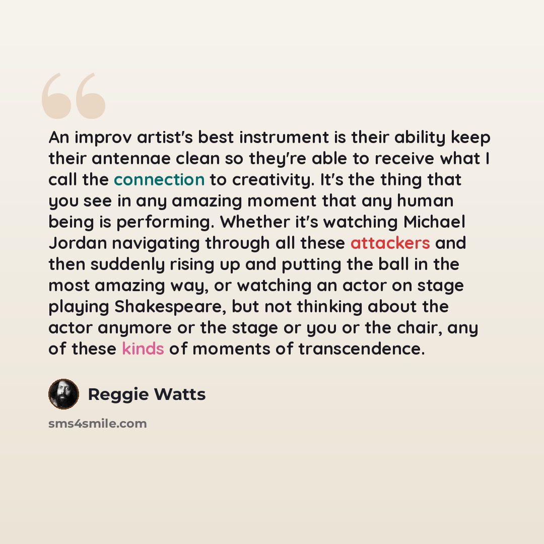 “An improv artist's best instrument is their ability keep their antennae clean so they're able to receive what I call the connection to creativity. It's the thing that you see in any amazing moment that any human being is performing. Whether it's watching Michael Jordan navigating through all these…” quote by Reggie Watts