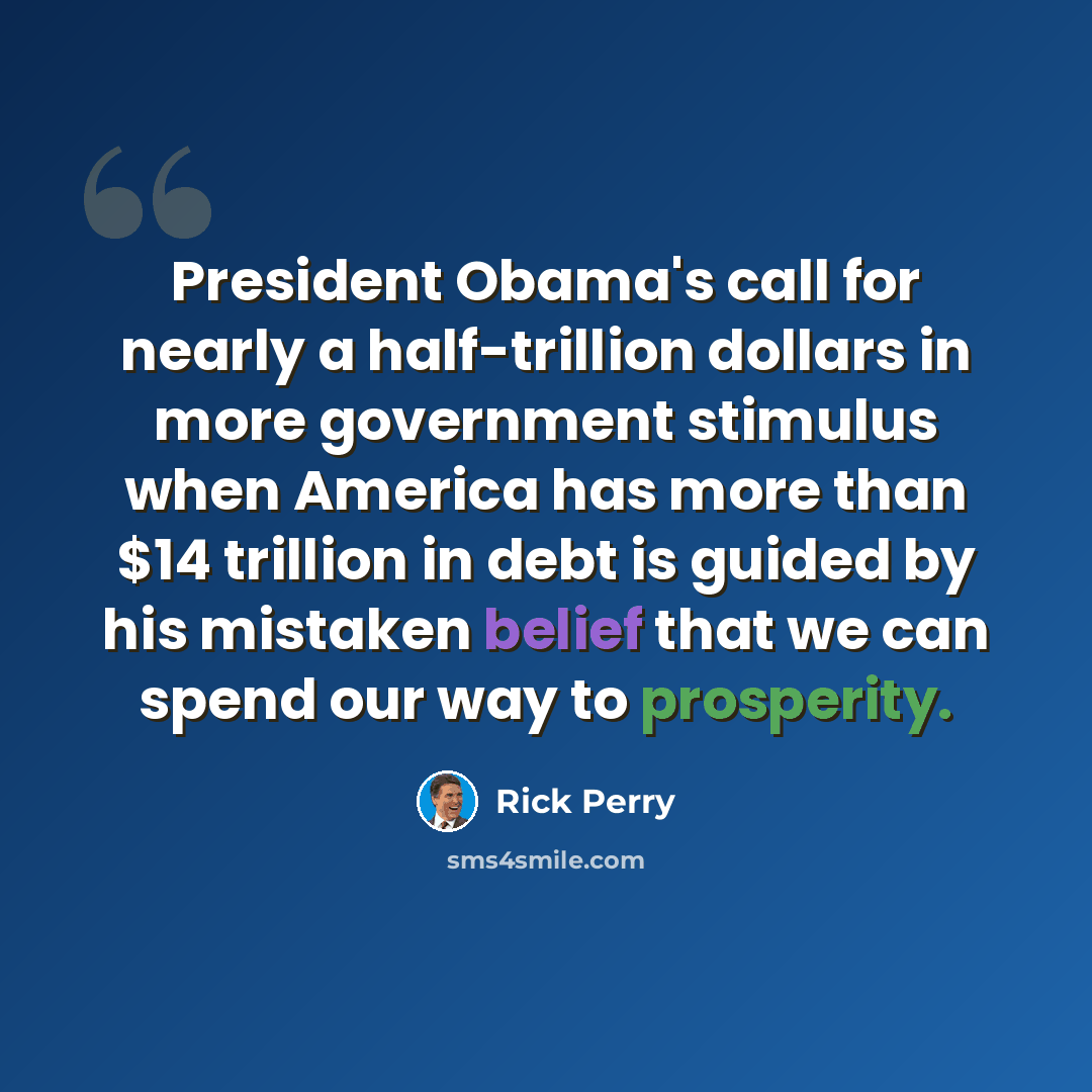 “President Obama's call for nearly a half-trillion dollars in more government stimulus when America has more than $14 trillion in debt is guided by his mistaken belief that we can spend our way to prosperity.” quote by Rick Perry
