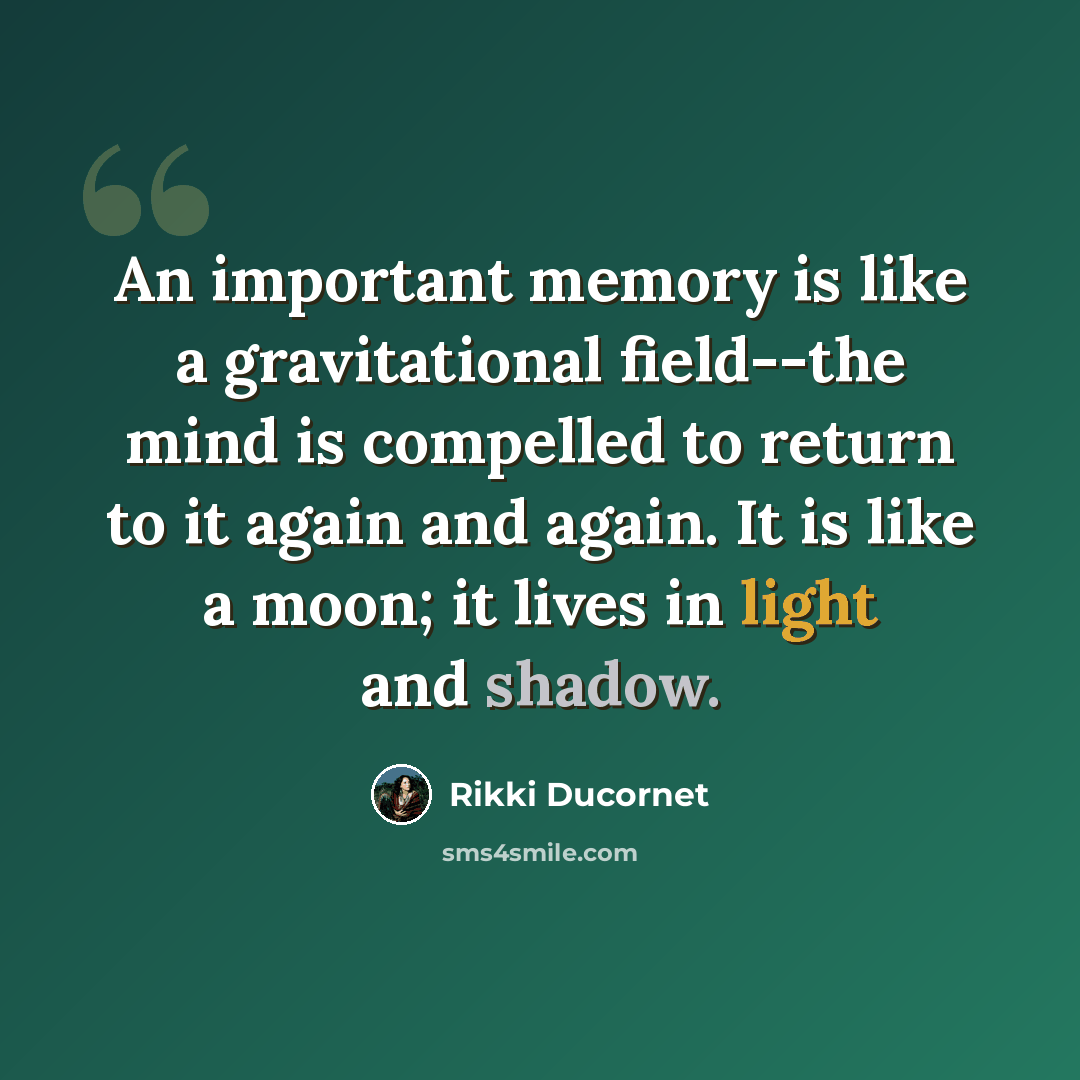 “An important memory is like a gravitational field--the mind is compelled to return to it again and again. It is like a moon; it lives in light and shadow.” quote by Rikki Ducornet
