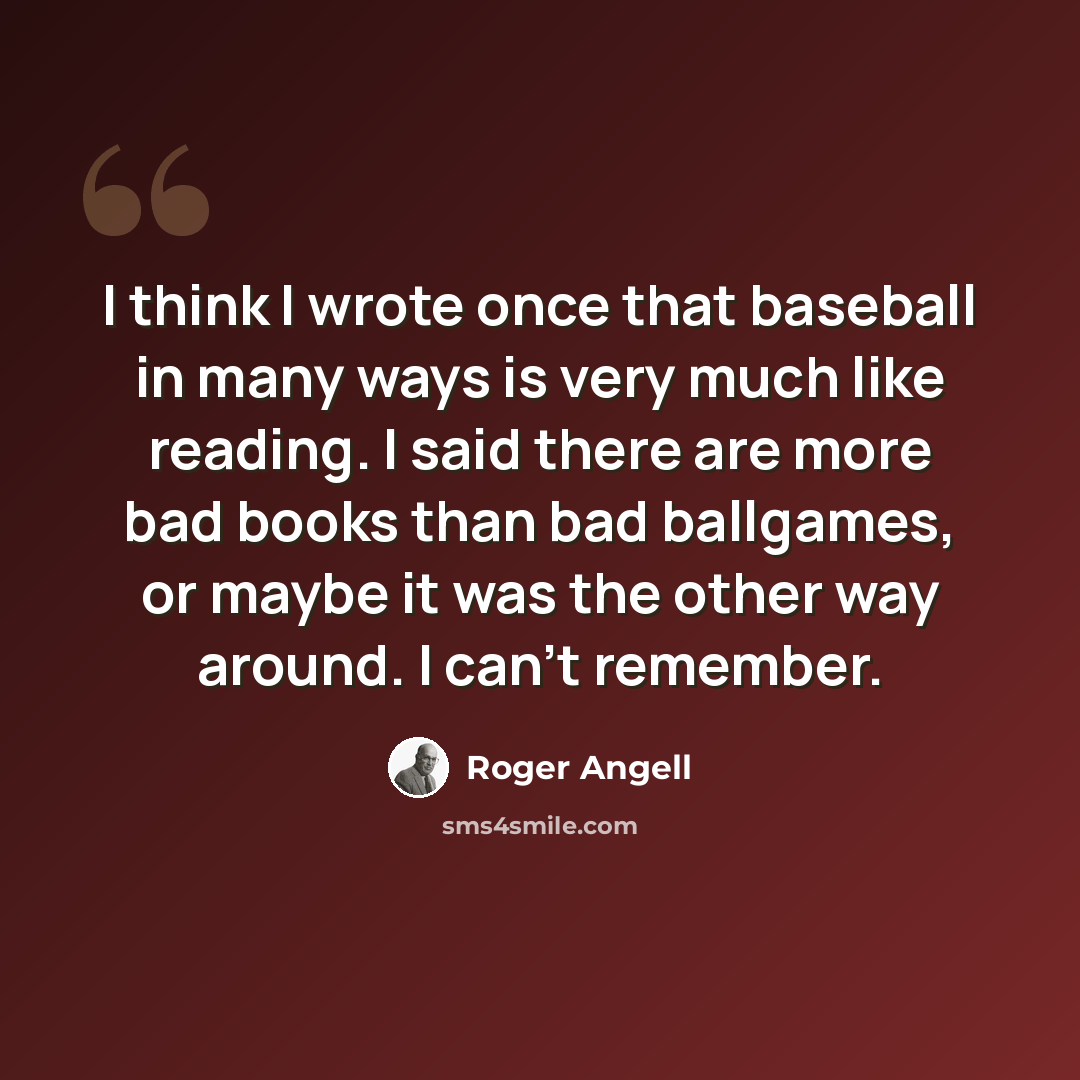“I think I wrote once that baseball in many ways is very much like reading. I said there are more bad books than bad ballgames, or maybe it was the other way around. I can't remember.” quote by Roger Angell