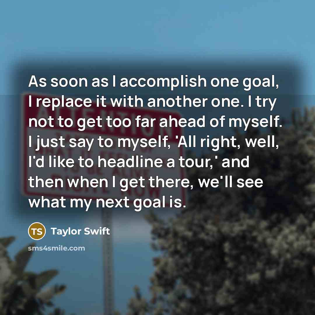 “As soon as I accomplish one goal, I replace it with another one. I try not to get too far ahead of myself. I just say to myself, 'All right, well, I'd like to headline a tour,' and then when I get there, we'll see what my next goal is.” quote by Taylor Swift