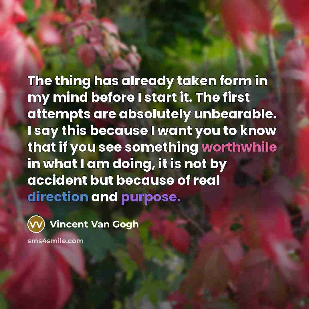 “The thing has already taken form in my mind before I start it. The first attempts are absolutely unbearable. I say this because I want you to know that if you see something worthwhile in what I am doing, it is not by accident but because of real direction and purpose.” quote by Vincent Van Gogh