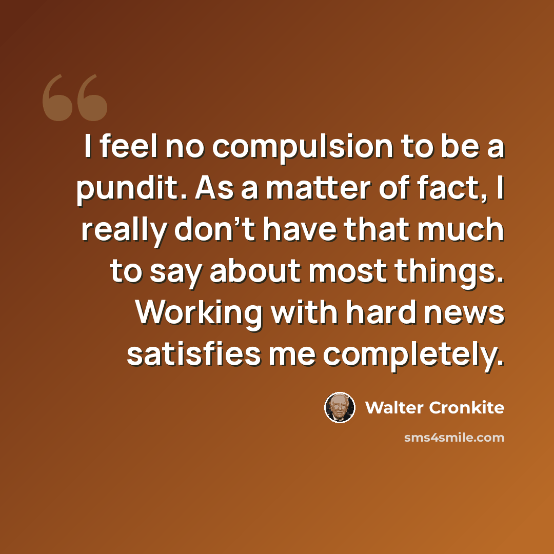 “I feel no compulsion to be a pundit. As a matter of fact, I really don't have that much to say about most things. Working with hard news satisfies me completely.” quote by Walter Cronkite
