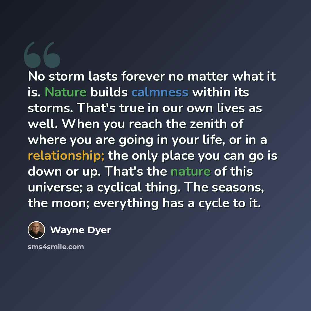 “No storm lasts forever no matter what it is. Nature builds calmness within its storms. That's true in our own lives as well. When you reach the zenith of where you are going in your life, or in a relationship; the only place you can go is down or up. That's the nature of this universe; a cyclical…” quote by Wayne Dyer
