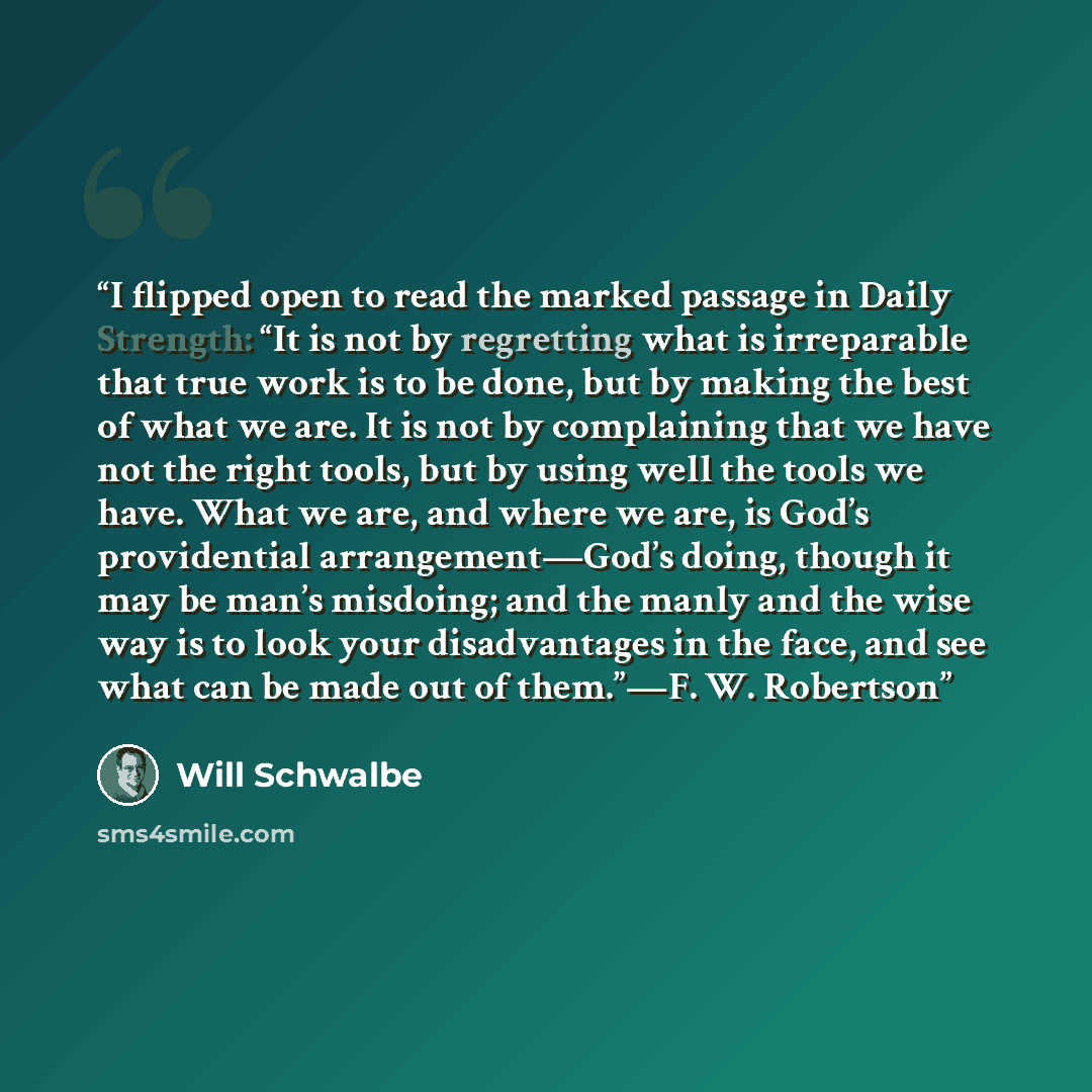 “I flipped open to read the marked passage in Daily Strength: “It is not by regretting what is irreparable that true work is to be done, but by making the best of what we are. It is not by complaining that we have not the right tools, but by using well the tools we have. What we are, and where we…” quote by Will Schwalbe
