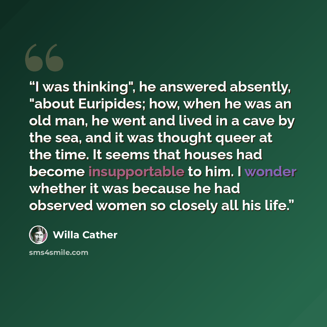 “I was thinking", he answered absently, "about Euripides; how, when he was an old man, he went and lived in a cave by the sea, and it was thought queer at the time. It seems that houses had become insupportable to him. I wonder whether it was because he had observed women so closely all his life.” quote by Willa Cather