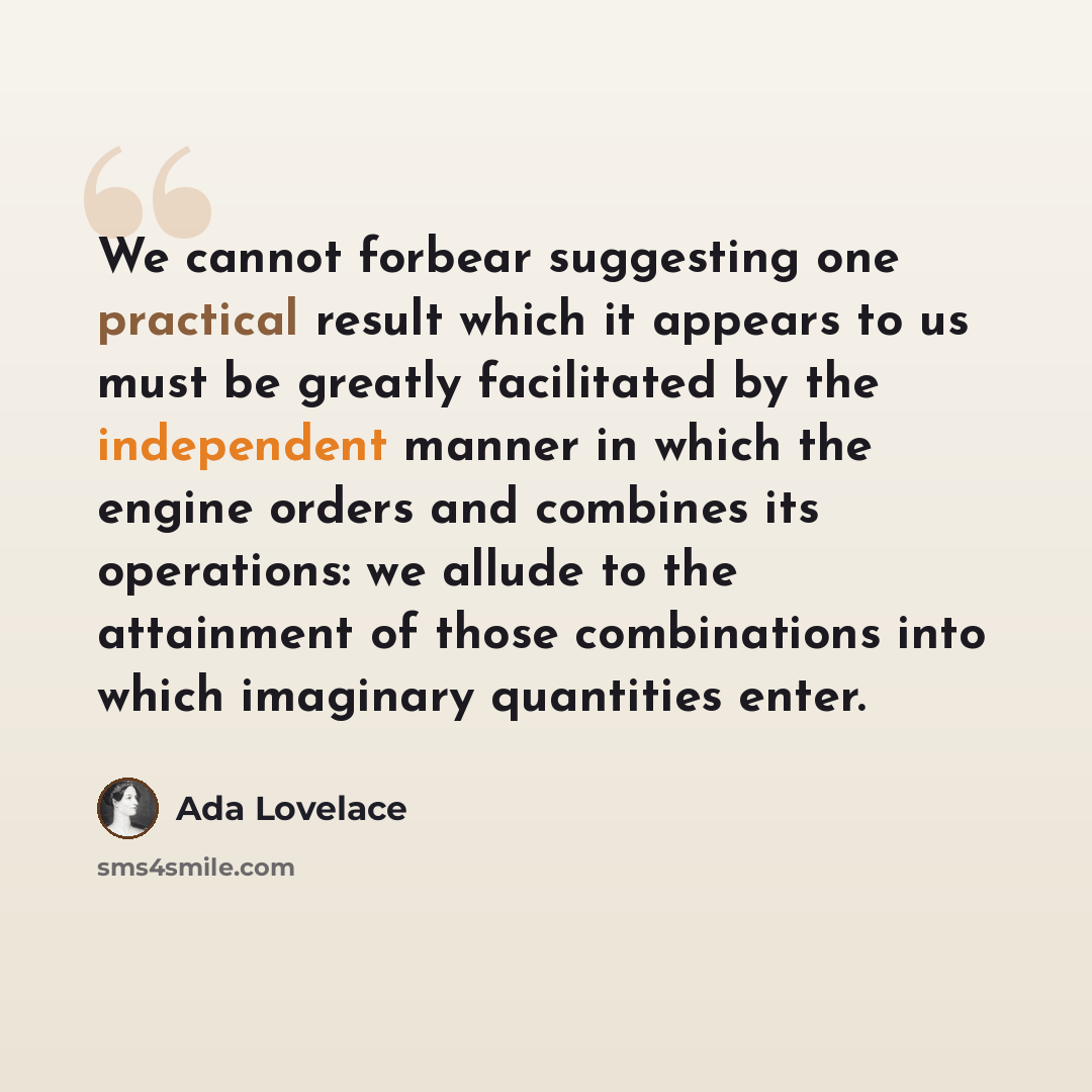 “We cannot forbear suggesting one practical result which it appears to us must be greatly facilitated by the independent manner in which the engine orders and combines its operations: we allude to the attainment of those combinations into which imaginary quantities enter.” quote by Ada Lovelace