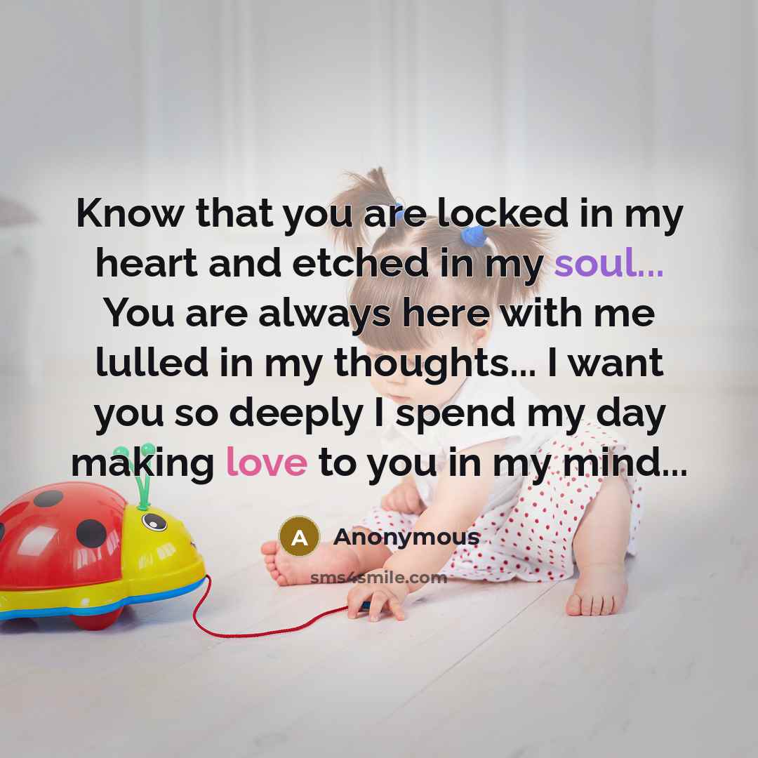 “Know that you are locked in my heart and etched in my soul... You are always here with me lulled in my thoughts... I want you so deeply I spend my day making love to you in my mind...” quote by Anonymous