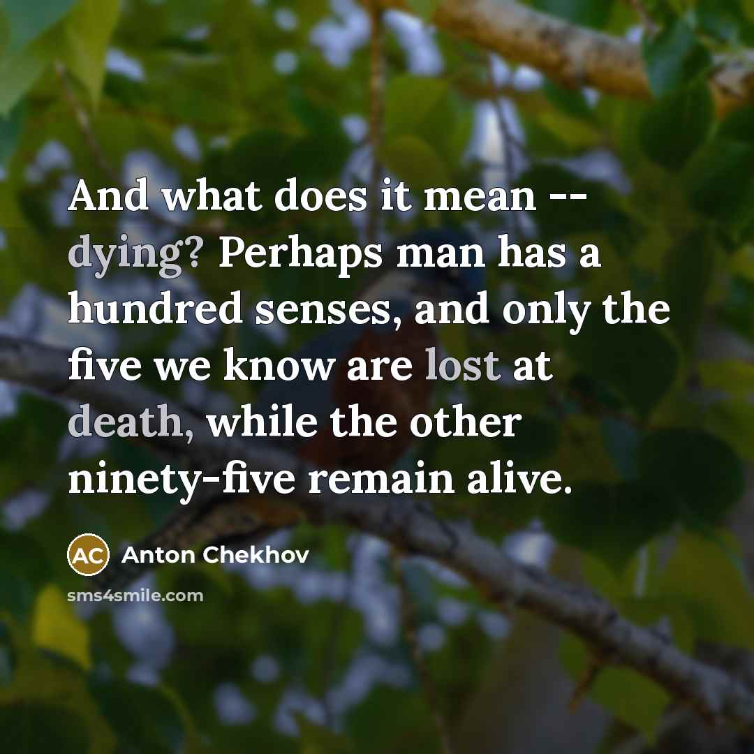 “And what does it mean -- dying? Perhaps man has a hundred senses, and only the five we know are lost at death, while the other ninety-five remain alive.” quote by Anton Chekhov