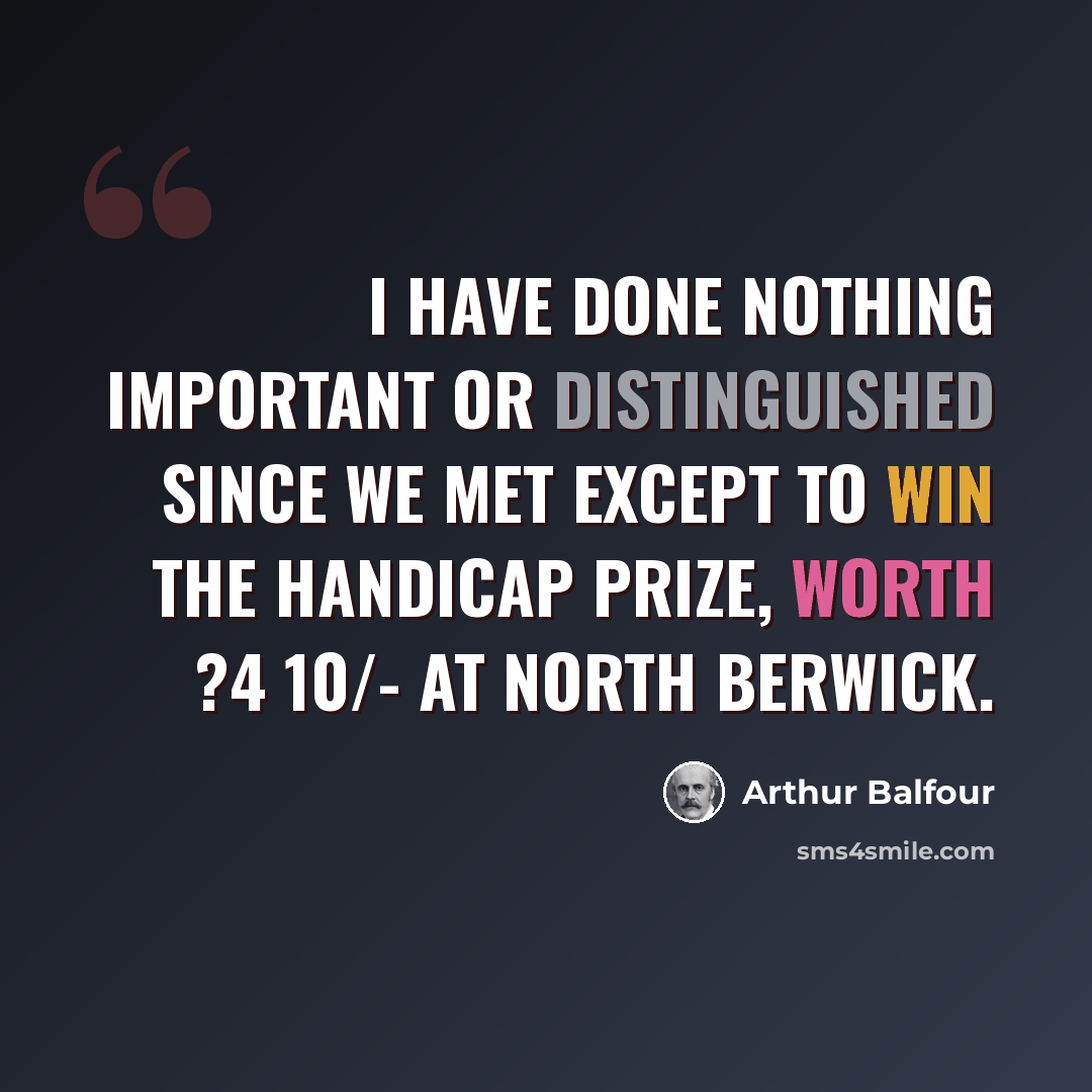 “I have done nothing important or distinguished since we met except to win the handicap prize, worth ?4 10/- at North Berwick.” quote by Arthur Balfour