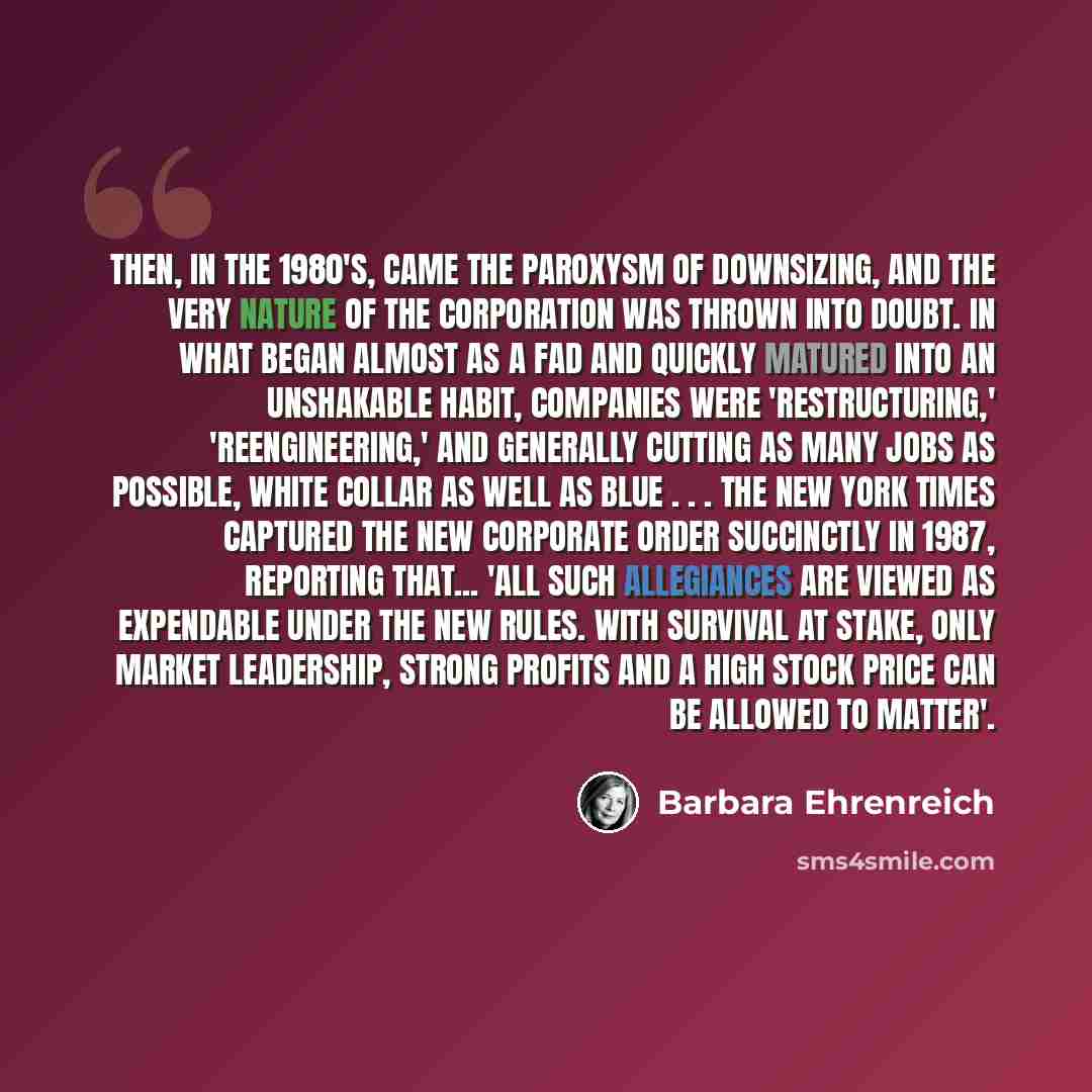 “Then, in the 1980's, came the paroxysm of downsizing, and the very nature of the corporation was thrown into doubt. In what began almost as a fad and quickly matured into an unshakable habit, companies were 'restructuring,' 'reengineering,' and generally cutting as many jobs as possible, white…” quote by Barbara Ehrenreich