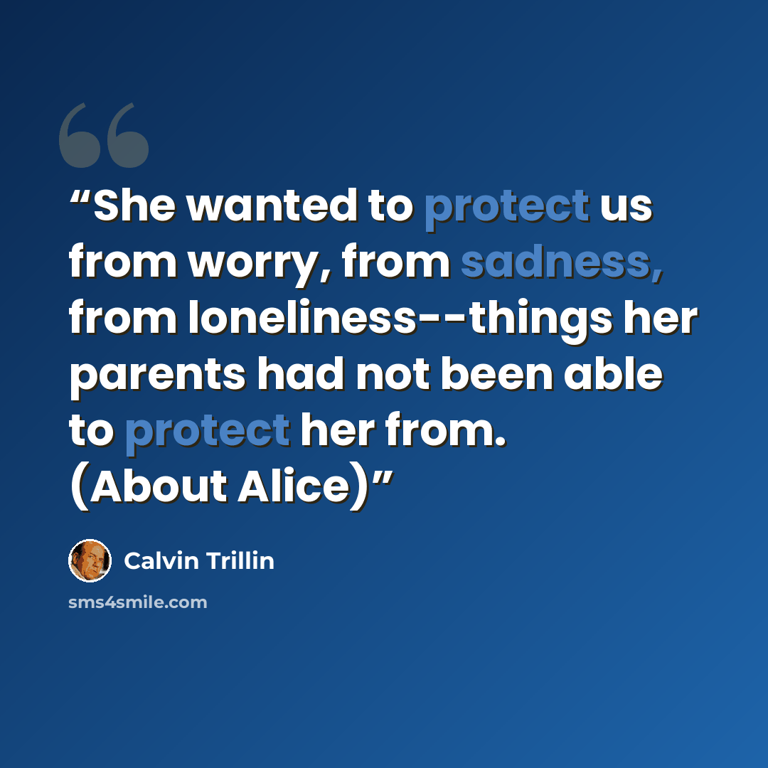 “She wanted to protect us from worry, from sadness, from loneliness--things her parents had not been able to protect her from. (About Alice)” quote by Calvin Trillin