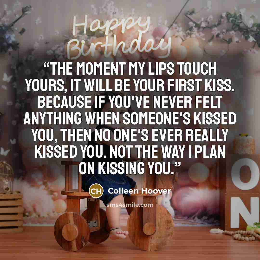 “The moment my lips touch yours, it will be your first kiss. Because if you've never felt anything when someone's kissed you, then no one's ever really kissed you. Not the way I plan on kissing you.” quote by Colleen Hoover