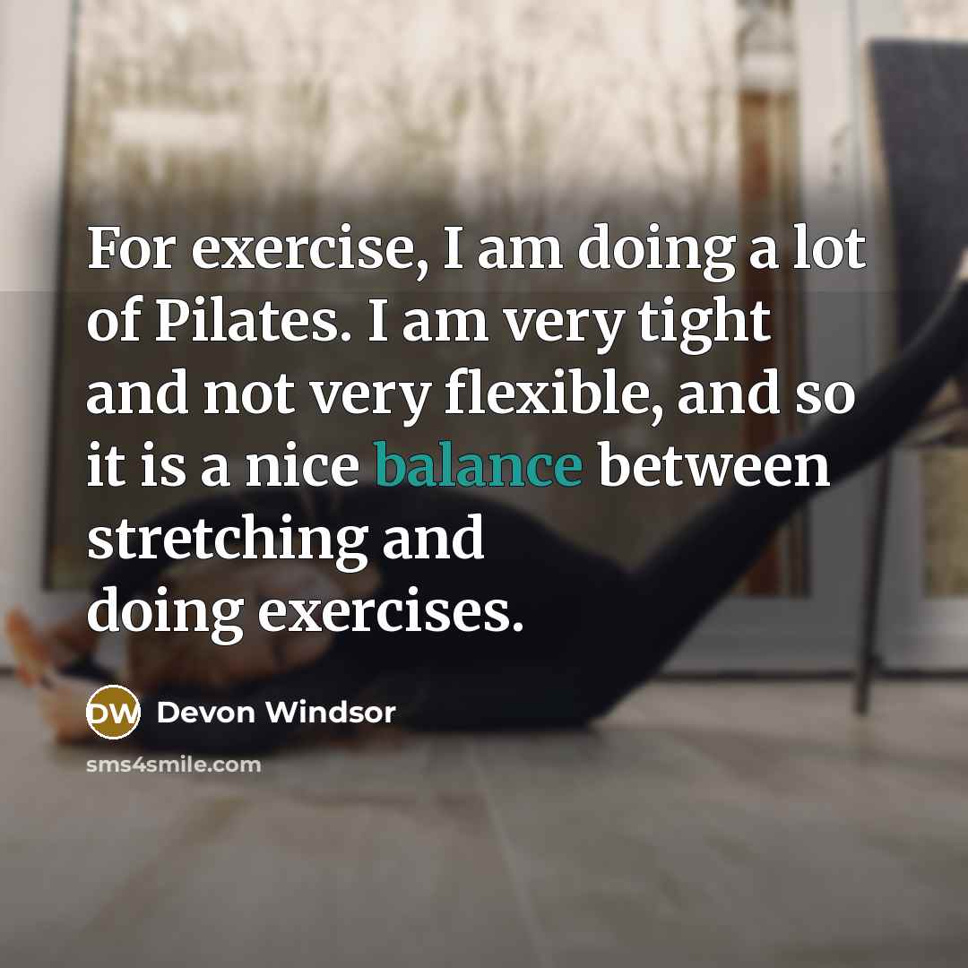 “For exercise, I am doing a lot of Pilates. I am very tight and not very flexible, and so it is a nice balance between stretching and doing exercises.” quote by Devon Windsor