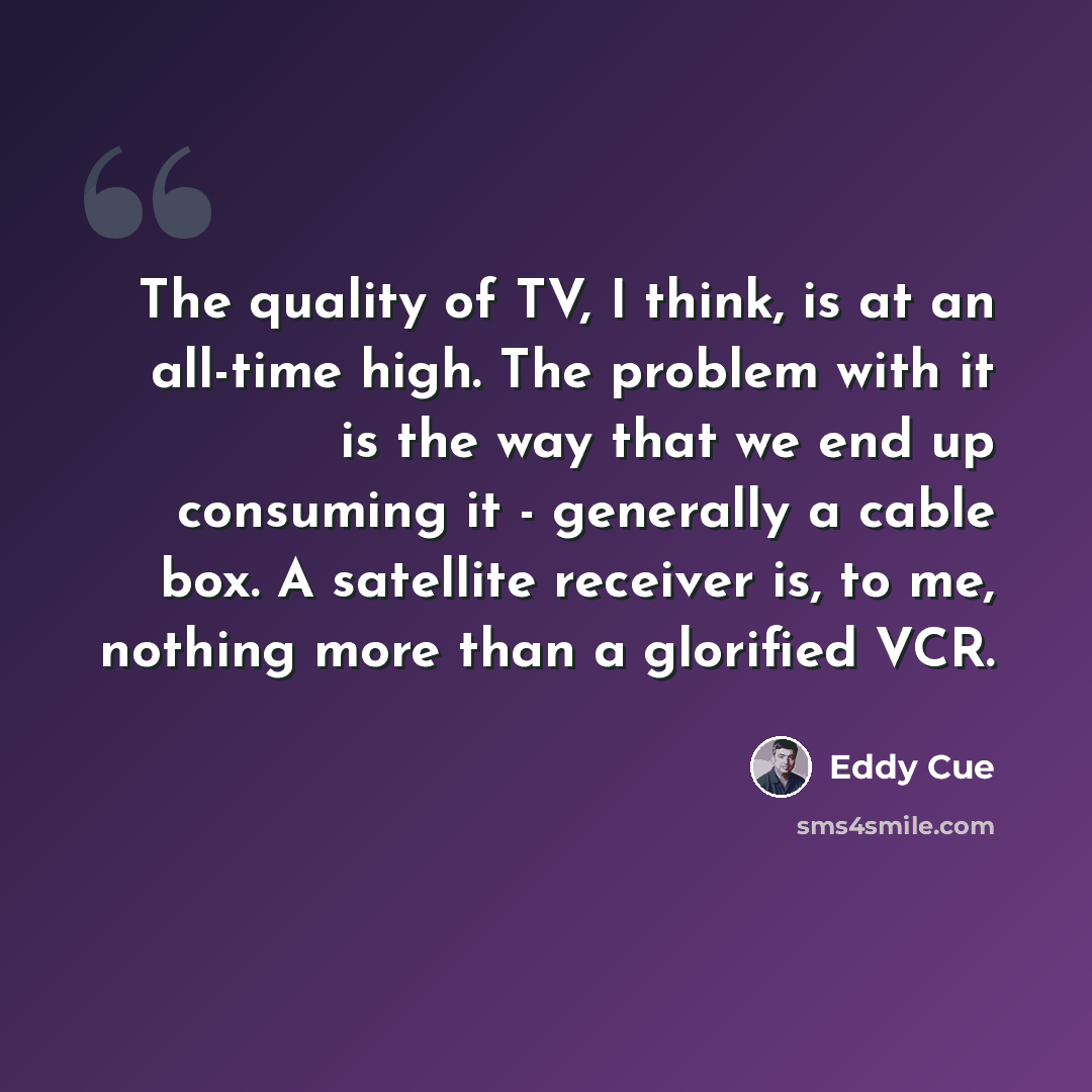 “The quality of TV, I think, is at an all-time high. The problem with it is the way that we end up consuming it - generally a cable box. A satellite receiver is, to me, nothing more than a glorified VCR.” quote by Eddy Cue