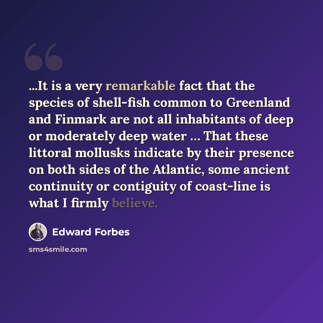 “...It is a very remarkable fact that the species of shell-fish common to Greenland and Finmark are not all inhabitants of deep or moderately deep water … That these littoral mollusks indicate by their presence on both sides of the Atlantic, some ancient continuity or contiguity of coast-line is…” quote by Edward Forbes