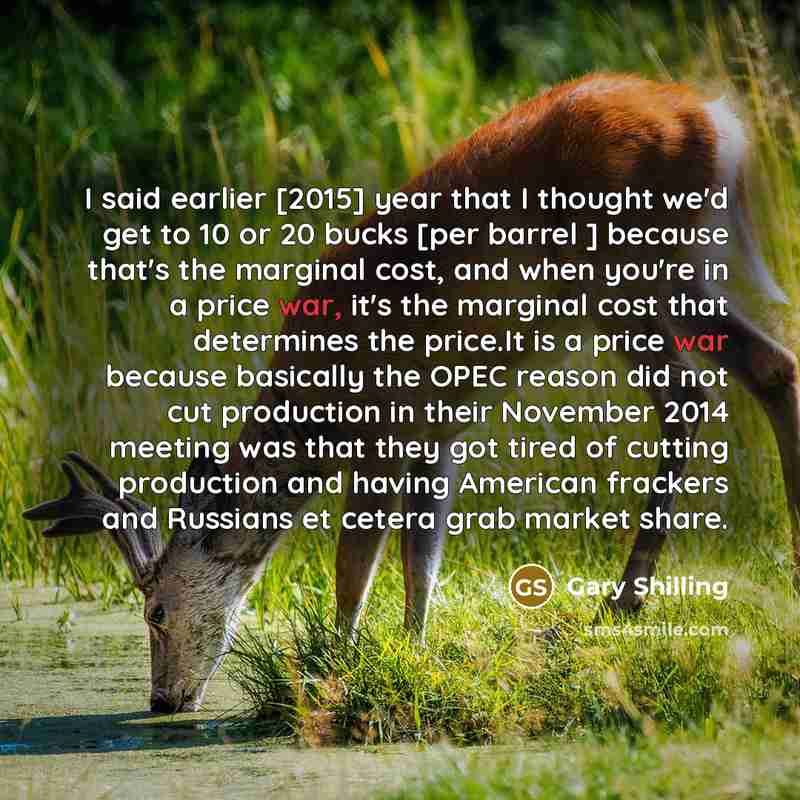 “I said earlier [2015] year that I thought we'd get to 10 or 20 bucks [per barrel ] because that's the marginal cost, and when you're in a price war, it's the marginal cost that determines the price.It is a price war because basically the OPEC reason did not cut production in their November 2014…” quote by Gary Shilling