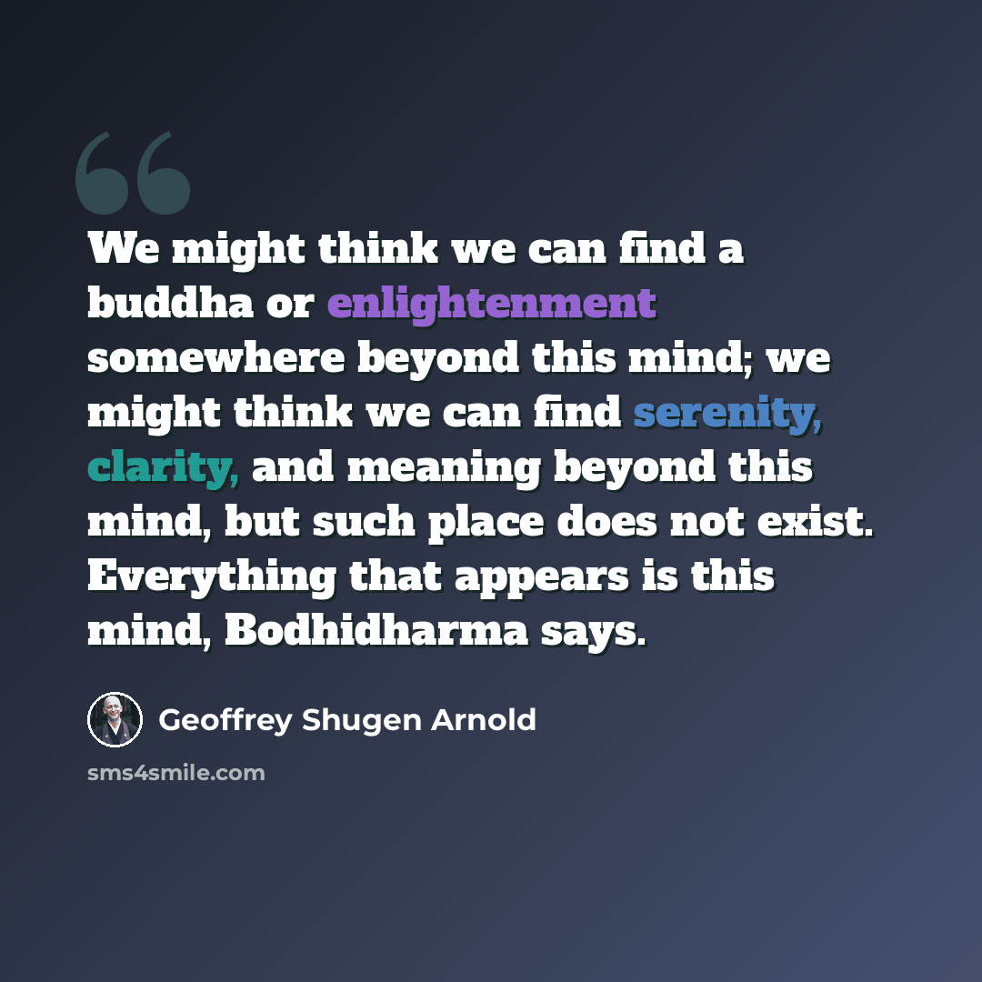 “We might think we can find a buddha or enlightenment somewhere beyond this mind; we might think we can find serenity, clarity, and meaning beyond this mind, but such place does not exist. Everything that appears is this mind, Bodhidharma says.” quote by Geoffrey Shugen Arnold