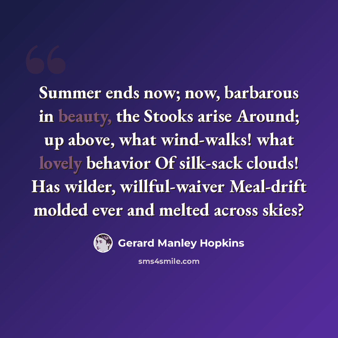 “Summer ends now; now, barbarous in beauty, the Stooks arise Around; up above, what wind-walks! what lovely behavior Of silk-sack clouds! Has wilder, willful-waiver Meal-drift molded ever and melted across skies?” quote by Gerard Manley Hopkins